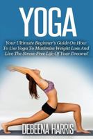 Yoga: Your Ultimate Beginner's Guide On How To Use Yoga To Maximize Weight Loss And Live The Stress-Free Life Of Your Dreams! 1535234938 Book Cover