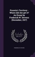 Prussia's Territory - Where did she get it? An Essay by Frederick W. Stevens (December, 1917) 1355052181 Book Cover
