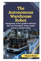 The Autonomous Warehouse Robot: Designing Smart Guided Vehicles That Can Transport Heavy Loads Across a Factory Floor B0HD73YC3H Book Cover
