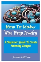 HOW TO MAKE WIRE WRAP JEWELRY: A Beginners Guide To Create Stunning Designs B0CCCQR3Y5 Book Cover