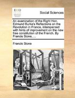 An examination of the Right Hon. Edmund Burke's Reflections on the Revolution in France, interspersed with hints of improvement on the new free constitution of the French. By Francis Stone, ... 1140672452 Book Cover