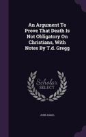 An Argument to Prove That Death Is Not Obligatory on Christians, with Notes by T.D. Gregg 1348100346 Book Cover