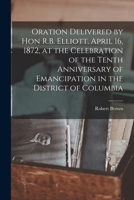 Oration Delivered by Hon R.B. Elliott, April 16, 1872, at the Celebration of the Tenth Anniversary of Emancipation in the District of Columbia 1018853049 Book Cover