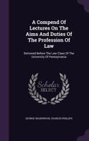 A Compend of Lectures on the Aims and Duties of the Profession of Law: Delivered Before the Law Class of the University of Pennsylvania 1240005733 Book Cover