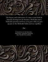 The history and confessions of a man: as put forth by himself; showing how he became a Methodist and a Methodist preacher and how, as he grew older, ... of the Methodist belief, and was expelled, 1535812907 Book Cover