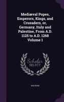 Mediæval popes, emperors, kings, and crusaders, or, Germany, Italy and Palestine, from A.D. 1125 to A.D. 1268 Volume 1 1355263336 Book Cover