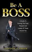 Be a Boss: A Guide to Earning the Trust, Respect and Loyalty of Those Around You 1548795895 Book Cover