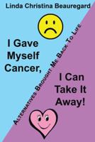 I Gave Myself Cancer, I Can Take It Away!: Alternatives Brought Me Back to Life 1452571368 Book Cover