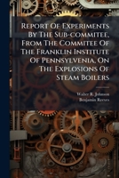 Report Of Experiments By The Sub-commitee, From The Commitee Of The Franklin Institute Of Pennsylvenia, On The Explosions Of Steam Boilers: To Whom ... Of Materials Employed In Their Construction 1245634097 Book Cover