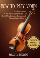 How To Play Violin For Beginners: A 30-Day Beginner Plan To Build Technique, Tone, And Musical Confidence B0GHQZB37Y Book Cover