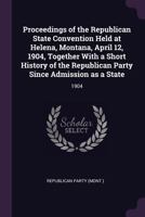 Proceedings of the Republican State Convention Held at Helena, Montana, April 12, 1904, Together With a Short History of the Republican Party Since Admission as a State: 1904 1378158989 Book Cover
