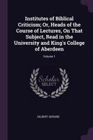 Institutes of Biblical Criticism; Or, Heads of the Course of Lectures, On That Subject, Read in the University and King's College of Aberdeen; Volume 1 1020709642 Book Cover