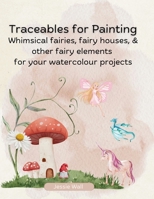 Traceables for Painting: Whimsical Fairies, Fairy House & Other Fairy Elements for Your Watercolour Projects B0DTKKQBFD Book Cover
