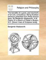 The benefits of a good, and mischiefs of an evil, conscience. Being fourteen sermons preached from three several texts. By Benjamin Wadsworth, A.M. ... N.E. [Seven lines of Scripture texts]. 1170869254 Book Cover