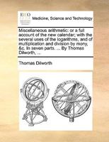 Miscellaneous arithmetic: or a full account of the new calendar; with the several uses of the logarithms, and of multiplication and division by mony, &c. In seven parts. ... By Thomas Dilworth, ... 1170836542 Book Cover