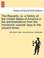 The Republic, Or, A History Of The United States Of America In The Administrations: From The Monarchic Colonial Days To The Present Times 1241469229 Book Cover