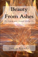 Beauty from Ashes: Fire, Tragedy, Pain, Triumph, Healing, Love. 1477640533 Book Cover