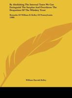 By Abolishing The Internal Taxes We Can Extinguish The Surplus And Overthrow The Despotism Of The Whiskey Trust: Remarks Of William D. Kelley Of Pennsylvania 1436794943 Book Cover