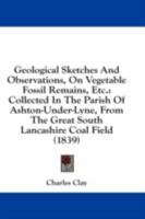 Geological Sketches And Observations, On Vegetable Fossil Remains, Etc.: Collected In The Parish Of Ashton-Under-Lyne, From The Great South Lancashire Coal Field 1164656171 Book Cover