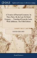 A Treatise of Practical Geometry. In Three Parts. By the Late Dr David Gregory, ... Translated From the Latin. With Additions. The Fifth Edition 1379580358 Book Cover