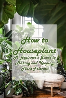 How to Houseplant: A Beginner’s Guide to Making and Keeping Plant Friends: A fun, gifty guide to growing and caring for the top 50 houseplants! B0914PW43D Book Cover