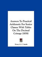 Answers To Practical Arithmetic For Senior Classes: With Tables On The Decimal Coinage 1169609724 Book Cover