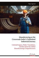 Manufacturing at the Crossroads India’s Unfinished Industrial Journey: Colonial Legacy, Policy Transitions, and the Quest for Global Manufacturing Competitiveness 9999336582 Book Cover
