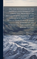 On the Intention of the Imperial Government to Unite the Provinces of British North America, and a Review of Some Events Which Took Place During the ... the Provincial Parliament in 1854 in Quebec 102034640X Book Cover