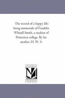 The Record Of A Happy Life: Being Memorials Of Franklin Whitall Smith, A Student Of Princeton College 1017880883 Book Cover