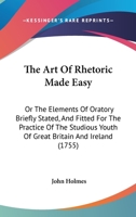 The Art of Rhetoric Made Easy: Or, the Elements of Oratory Briefly Stated, and Fitted for the Practice of the Studious Youth of Great Britain and Ire 1140691813 Book Cover