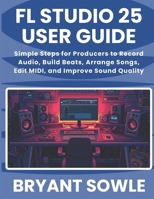 FL STUDIO 25 USER GUIDE: Simple Steps for Producers to Record Audio, Build Beats, Arrange Songs, Edit MIDI, and Improve Sound Quality B0GNJP2HXY Book Cover