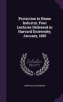 Protection To Home Industry: Four Lectures Delivered In Harvard University, January, 1885... 1240183232 Book Cover