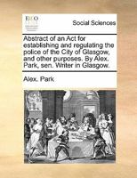 Abstract of an Act for establishing and regulating the police of the City of Glasgow, and other purposes. By Alex. Park, sen. Writer in Glasgow. 1170827624 Book Cover