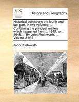 Historical Collections the Fourth and Last Part. In two Volumes. ... Containing the Principal Matters Which Happened From ... 1645, to ... 1648. ... By John Rushworth, ... of 2; Volume 2 1170794831 Book Cover