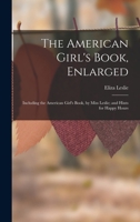 The American Girl's Book, Enlarged: Including the American Girl's Book, by Miss Leslie; and Hints for Happy Hours 1016985118 Book Cover