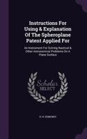 Instructions For Using & Explanation Of The Spheroplane Patent Applied For: An Instrument For Solving Nautical & Other Astronomical Problems On A Plane Surface 1354577930 Book Cover