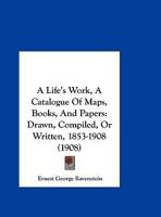 A Life’s Work, A Catalogue Of Maps, Books, And Papers: Drawn, Compiled, Or Written, 1853-1908 1120121531 Book Cover