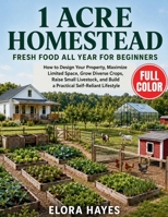 1 Acre Homestead FRESH FOOD All Year for Beginners: How to Design Your Property, Maximize Limited Space, Grow Diverse Crops, Raise Small Livestock, and Build a Practical Self-Reliant Lifestyle B0HGP4TVZW Book Cover