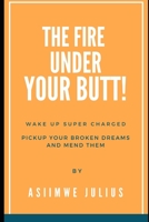 FIRE UNDER YOUR BUTT: Wake Up Super Charged, Pickup Your Broken Deams And Mend Them B0BDBB9GR3 Book Cover