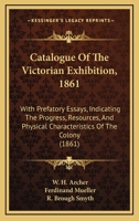 Catalogue Of The Victorian Exhibition, 1861: With Prefatory Essays, Indicating The Progress, Resources, And Physical Characteristics Of The Colony 1164599267 Book Cover