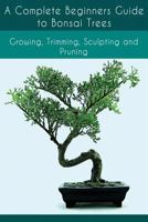 A Complete Beginners Guide to Bonsai Trees: Growing, Trimming, Sculpting and Pruning: Bonsai Tree Care Guide: Guide to Looking After a Bonsai Tree 1539890635 Book Cover