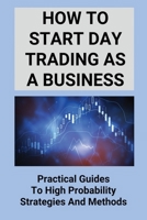 How To Start Day Trading As A Business: Practical Guides To High Probability Strategies And Methods: Top Investors B095GPCP5X Book Cover