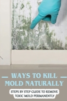 Ways To Kill Mold Naturally: Steps By Step Guide To Remove Toxic Mold Permanently: Facts About Mold B09FS825LS Book Cover
