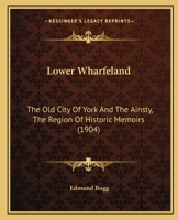 Lower Wharfeland: The Old City of York and the Ainsty, the Region of Historic Memories. Being a Description of Its Picturesque Features, History, Antiquities, Rare Architecture, Legendary Lore, and It 117792501X Book Cover