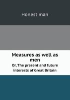 Measures as Well as Men Or, the Present and Future Interests of Great Britain 551875227X Book Cover