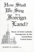 How Shall We Sing in a Foreign Land?: Music of Irish Catholic Immigrants in the Antebellum United States 0268011168 Book Cover