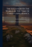 The Situation of the World at the Time of Christ's Appearance,: And Its Connexion with the Success of His Religion, Considered. a Sermon Preached Before the Society in Scotland for Propagating Christi 1275740561 Book Cover