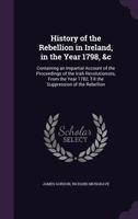 History of the Irish Rebellion in 1798: &c, Containing an Impartial Narrative of the Proceedings of the Irish Revolutionsists From the Year 1782 Till ... the History of Ireland From Its First Invasio 1018050507 Book Cover