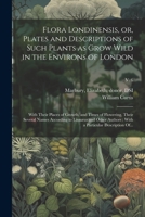 Flora Londinensis, or, Plates and Descriptions of Such Plants as Grow Wild in the Environs of London: With Their Places of Growth, and Times of ... With a Particular Description Of...; v. 6 1022451847 Book Cover