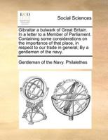 Gibraltar a bulwark of Great Britain. In a letter to a Member of Parliament. Containing some considerations on the importance of that place, in ... in general; By a gentleman of the navy. 1170776337 Book Cover